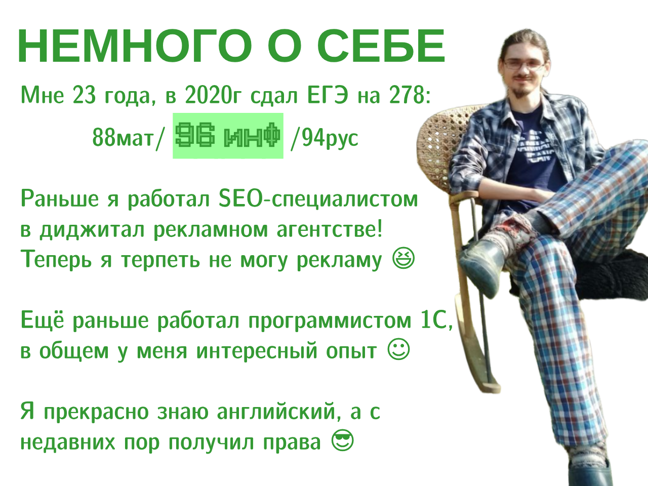 Текст на картинке: НЕМНОГО О СЕБЕ Мне 23 года, в 2020г сдал ЕГЭ на 278: 88мат/ ИНО /94рус
        Раньше я работал в диджитал рекламном агентстве! Теперь я терпеть не
        могу рекламу. Ещё раньше работал программистом 1С, в общем у меня
        интересный опыт. Я прекрасно знаю английский, а с недавних пор получил
        права.